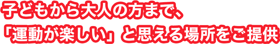 子どもから大人の方まで、「運動が楽しい」と思える場所をご提供