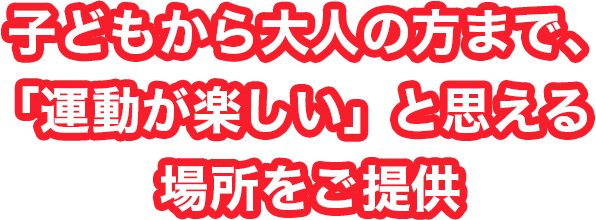 子どもから大人の方まで、「運動が楽しい」と思える場所をご提供